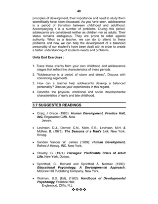 40 
principles of development, their importance and need to study them 
scientifically have been discussed. As you have seen, adolescence 
is a period of transition between childhood and adulthood. 
Accompanying it is a number of problems. During this period, 
adolescents are considered neither as children nor as adults. Their 
status remains ambiguous. They are prone to rebel against 
authority. What as a teacher, we can do to attend to these 
problems and how we can help the development of a balanced 
personality of our student’s have been dealt with in order to create 
a better understanding of students needs and problems. 
Units End Exercises : 
1. Trace those events from your own childhood and adolescence 
stages that reflect the characteristics of these periods. 
2. "Adolescence is a period of storm and stress". Discuss with 
convincing arguments. 
3. How can a teacher help adolescents develop a balanced 
personality? Discuss your experiences in this regard. 
4. Describe the physical, emotional and social developmental 
characteristics of early and late childhood. 
3.7 SUGGESTED READINGS 
• Craig J Grace (1983): Human Development, Prentice Hall, 
INC, Englewood Cliffs, New 
Jersey. 
• Levinson, D.J., Darrow, C.N., Klein, E.B., Levinson, M.H. & 
McKee, B. (1978): The Seasons of a Man's Link, New York, 
Knopg. 
• Sanden Vander W. James (1989): Human Development, 
Refred A Knopg, INC. New York. 
• Sheehy, G. (1974): Parsages: Predictable Crisis of Adult 
Life, New York, Dutton. 
• Sprinthall, C., Richard and Sprinthall A. Norman (1990): 
Educational Psychology, A Developmental Approach. 
McGraw Hill Publishing Company, New York. 
• Wolrnan, B.B. (Ed), (1982): Handbook of Developmental 
Psychology, Prentice Hall: 
Englewood, Cliffs, N.J. 
™™™™ 
 