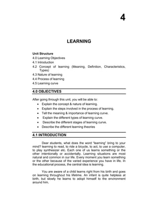 4 
LEARNING 
Unit Structure 
4.0 Learning Objectives 
4.1 Introduction 
4.2 Concept of learning (Meaning, Definition, Characteristics, 
Types) 
4.3 Nature of learning 
4.4 Process of learning 
4.5 Learning curve 
4.0 OBJECTIVES 
After going through this unit, you will be able to: 
• Explain the concept & nature of learning. 
• Explain the steps involved in the process of learning. 
• Tell the meaning & importance of learning curve. 
• Explain the different types of learning curve. 
• Describe the different stages of learning curve. 
• Describe the different learning theories 
4.1 INTRODUCTION 
Dear students, what does the word “learning” bring to your 
mind? learning to read, to ride a bicycle, to act, to use a computer, 
to play synthesizer etc. Each one of us learns something or the 
other intentionally or accidentally. Learning situations are most 
natural and common in our life. Every moment you learn something 
or the other because of the varied experience you have in life. In 
the educational process, the central idea is learning. 
You are aware of a child learns right from his birth and goes 
on learning throughout his lifetime. An infant is quite helpless at 
birth, but slowly he learns to adopt himself to the environment 
around him. 
 