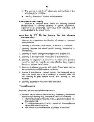 43 
• The learning is not directly observable but manifests in the 
activities of the individual. 
• Learning depends on practice and experience. 
Characteristics of Learning 
Yoakum & Simpson have stated the following general 
characteristics of learning: Learning is growth, adjustment, 
organisation of experience, purposeful, both individual and 
social, product of the environment. 
According to W.R Mc law learning has the following 
characteristics. 
1. Learning is a continuous modification of behaviour continues 
throughout life 
2. Learning is pervasive. It reaches into all aspects of human life. 
3. Learning involves the whole person, socially, emotionally & 
intellectually. 
4. Learning is often a change in the organisation of behaviour. 
5. Learning is developmental. Time is one of its dimensions. 
6. Learning is responsive to incentives. In most cases positive 
incentives such as rewards are most effective than negative 
incentives such as punishments. 
7. Learning is always concerned with goals. These goals can be 
expressed in terms of observable behaviour. 
8. Interest & learning are positively related. The individual learns 
bet those things, which he is interested in learning. Most bys 
find learning to play football easier than learning to add 
fractions. 
9. Learning depends on maturation and motivation. 
Types of Learning 
Learning has been classified in many ways. 
I. Informal, formal and non-formal learning: Depending on the way 
of acquiring it learning may be informal, formal or non-formal. 
• Informal learning is incidental. It takes place throughout life. 
It is not planned. 
• Formal learning is intentional and organized. It takes place in 
formal educational institution. 
• Non-formal is also intentional & organized. It is flexible. 
 