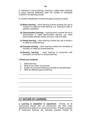 44 
II. Individual or Group learning: Learning is called either individual 
or group learning depending upon the number of individuals 
involved in the learning process. 
III. Another classification involves the types of activity involved 
(a) Motor learning: - when learning involves primarily the use of 
muscles it is called as motor learning. e.g.: learning to walk, to 
operate a typewriter 
(b) Discrimination learning: - Learning which involves the act of 
discrimination is called discrimination learning. e.g. infant 
discriminates between mother and aunt, milk and water. 
(c) Verbal learning: - when learning involves the use of words it 
is called as verbal learning. 
(d) Concept learning: - when learning involves the formation of 
concept it is called as concept learning. 
(e) Sensory learning: - when learning is concerned with 
perception and sense it is sensory learning. 
• Check your progress 
1. Define learning 
2. What do you mean my learning? 
3. Explain the concept of learning and state its characteristics. 
4. Write the different types of learning. 
4.3 NATURE OF LEARNING 
a. Learning is adaptation or adjustment: Friends, we all 
continuously interact with our environment. We often make 
adjustment and adapt to our social environment. Through a process 
of continuous learning, the individual prepares himself for 
 