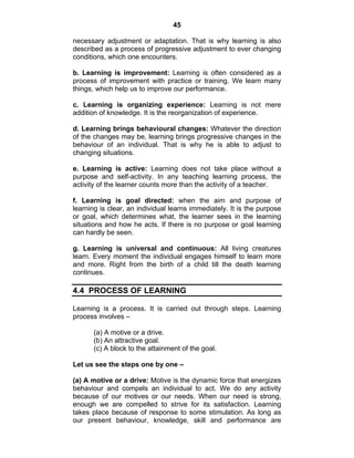 45 
necessary adjustment or adaptation. That is why learning is also 
described as a process of progressive adjustment to ever changing 
conditions, which one encounters. 
b. Learning is improvement: Learning is often considered as a 
process of improvement with practice or training. We learn many 
things, which help us to improve our performance. 
c. Learning is organizing experience: Learning is not mere 
addition of knowledge. It is the reorganization of experience. 
d. Learning brings behavioural changes: Whatever the direction 
of the changes may be, learning brings progressive changes in the 
behaviour of an individual. That is why he is able to adjust to 
changing situations. 
e. Learning is active: Learning does not take place without a 
purpose and self-activity. In any teaching learning process, the 
activity of the learner counts more than the activity of a teacher. 
f. Learning is goal directed: when the aim and purpose of 
learning is clear, an individual learns immediately. It is the purpose 
or goal, which determines what, the learner sees in the learning 
situations and how he acts. If there is no purpose or goal learning 
can hardly be seen. 
g. Learning is universal and continuous: All living creatures 
learn. Every moment the individual engages himself to learn more 
and more. Right from the birth of a child till the death learning 
continues. 
4.4 PROCESS OF LEARNING 
Learning is a process. It is carried out through steps. Learning 
process involves – 
(a) A motive or a drive. 
(b) An attractive goal. 
(c) A block to the attainment of the goal. 
Let us see the steps one by one – 
(a) A motive or a drive: Motive is the dynamic force that energizes 
behaviour and compels an individual to act. We do any activity 
because of our motives or our needs. When our need is strong, 
enough we are compelled to strive for its satisfaction. Learning 
takes place because of response to some stimulation. As long as 
our present behaviour, knowledge, skill and performance are 
 