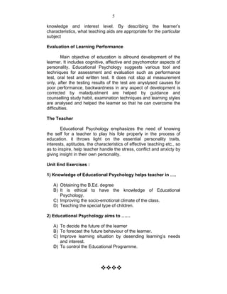 5 
knowledge and interest level. By describing the learner’s 
characteristics, what teaching aids are appropriate for the particular 
subject 
Evaluation of Learning Performance 
Main objective of education is allround development of the 
learner. It includes cognitive, affective and psychomotor aspects of 
personality. Educational Psychology suggests various tool and 
techniques for assessment and evaluation such as performance 
test, oral test and written test. It does not stop at measurement 
only, after the testing results of the test are anyslysed causes for 
poor performance, backwardness in any aspect of development is 
corrected by maladjustment are helped by guidance and 
counselling study habit, examination techniques and learning styles 
are analysed and helped the learner so that he can overcome the 
difficulties. 
The Teacher 
Educational Psychology emphasizes the need of knowing 
the self for a teacher to play his fole properly in the process of 
education. it throws light on the essential personality traits, 
interests, aptitudes, the characteristics of effective teaching etc., so 
as to inspire, help teacher handle the stress, conflict and anxicty by 
giving insight in their own personality. 
Unit End Exercises : 
1) Knowledge of Educational Psychology helps teacher in …. 
A) Obtaining the B.Ed. degree 
B) It is ethical to have the knowledge of Educational 
Psychology. 
C) Improving the socio-emotional climate of the class. 
D) Teaching the special type of children. 
2) Educational Psychology aims to …… 
A) To decide the future of the learner 
B) To forecast the future behaviour of the learner. 
C) Improve learning situation by desending learning’s needs 
and interest. 
D) To control the Educational Programme. 
™™™™ 
 