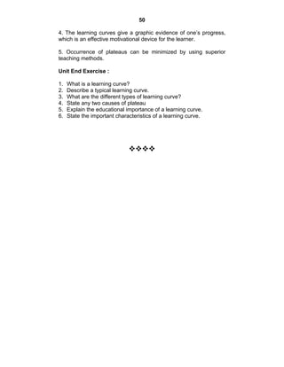 50 
4. The learning curves give a graphic evidence of one’s progress, 
which is an effective motivational device for the learner. 
5. Occurrence of plateaus can be minimized by using superior 
teaching methods. 
Unit End Exercise : 
1. What is a learning curve? 
2. Describe a typical learning curve. 
3. What are the different types of learning curve? 
4. State any two causes of plateau 
5. Explain the educational importance of a learning curve. 
6. State the important characteristics of a learning curve. 
™™™™ 
 