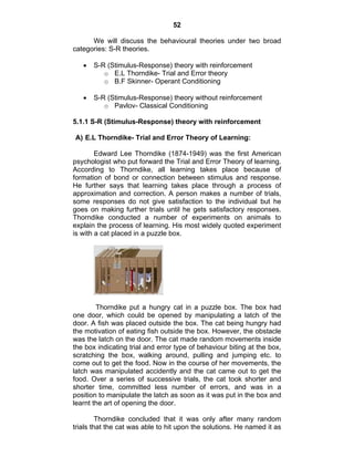 52 
We will discuss the behavioural theories under two broad 
categories: S-R theories. 
• S-R (Stimulus-Response) theory with reinforcement 
o E.L Thorndike- Trial and Error theory 
o B.F Skinner- Operant Conditioning 
• S-R (Stimulus-Response) theory without reinforcement 
o Pavlov- Classical Conditioning 
5.1.1 S-R (Stimulus-Response) theory with reinforcement 
A) E.L Thorndike- Trial and Error Theory of Learning: 
Edward Lee Thorndike (1874-1949) was the first American 
psychologist who put forward the Trial and Error Theory of learning. 
According to Thorndike, all learning takes place because of 
formation of bond or connection between stimulus and response. 
He further says that learning takes place through a process of 
approximation and correction. A person makes a number of trials, 
some responses do not give satisfaction to the individual but he 
goes on making further trials until he gets satisfactory responses. 
Thorndike conducted a number of experiments on animals to 
explain the process of learning. His most widely quoted experiment 
is with a cat placed in a puzzle box. 
Thorndike put a hungry cat in a puzzle box. The box had 
one door, which could be opened by manipulating a latch of the 
door. A fish was placed outside the box. The cat being hungry had 
the motivation of eating fish outside the box. However, the obstacle 
was the latch on the door. The cat made random movements inside 
the box indicating trial and error type of behaviour biting at the box, 
scratching the box, walking around, pulling and jumping etc. to 
come out to get the food. Now in the course of her movements, the 
latch was manipulated accidently and the cat came out to get the 
food. Over a series of successive trials, the cat took shorter and 
shorter time, committed less number of errors, and was in a 
position to manipulate the latch as soon as it was put in the box and 
learnt the art of opening the door. 
Thorndike concluded that it was only after many random 
trials that the cat was able to hit upon the solutions. He named it as 
 