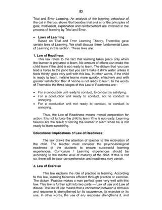 53 
Trial and Error Learning. An analysis of the learning behaviour of 
the cat in the box shows that besides trial and error the principles of 
goal, motivation, explanation and reinforcement are involved in the 
process of learning by Trial and Error. 
• Laws of Learning 
Based on Trial and Error Learning Theory, Thorndike gave 
certain laws of Learning. We shall discuss three fundamental Laws 
of Learning in this section. These laws are: 
1. Law of Readiness 
This law refers to the fact that learning takes place only when 
the learner is prepared to learn. No amount of efforts can make the 
child learn if the child is not ready to learn. The dictum that ‘you can 
lead a horse to the pond but you can’t make it drink water unless it 
feels thirsty’ goes very well with this law. In other words, if the child 
is ready to learn, he/she learns more quickly, effectively and with 
greater satisfaction than if he/she is not ready to learn. In the words 
of Thorndike the three stages of this Law of Readiness are : 
• For a conduction unit ready to conduct, to conduct is satisfying. 
• For a conduction unit ready to conduct, not to conduct is 
annoying. 
• For a conduction unit not ready to conduct, to conduct is 
annoying. 
Thus, the Law of Readiness means mental preparation for 
action. It is not to force the child to learn if he is not ready. Learning 
failures are the result of forcing the learner to learn when he is not 
ready to learn something. 
Educational Implications of Law of Readiness: 
The law draws the attention of teacher to the motivation of 
the child. The teacher must consider the psycho-biological 
readiness of the students to ensure successful learning 
experiences. Curriculum / Learning experiences should be 
according to the mental level of maturity of the child. If this is not 
so, there will be poor comprehension and readiness may vanish. 
2. Law of Exercise 
This law explains the role of practice in learning. According 
to this law, learning becomes efficient through practice or exercise. 
The dictum ‘Practice makes a man perfect’ goes very well with this 
law. This law is further split into two parts — Law of use and Law of 
disuse. The law of use means that a connection between a stimulus 
and response is strengthened by its occurrence, its exercise or its 
use. In other words, the use of any response strengthens it, and 
 