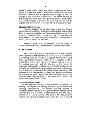 54 
makes it more prompt, easy and certain. Regarding the law of 
disuse, it is said that when a modifiable connection is not made 
between a stimulus and a response over a length of time, the 
strength of that connection is decreased. This means that any act 
that is not practised for some time gradually decays. Anything that 
is not used exercised or practised for a certain period tends to be 
forgotten or becomes weak in strength, efficiency and promptness. 
Educational Implications 
Exercise occupies an important place in learning. Teacher 
must repeat, give sufficient drill in some subjects like mathematics, 
drawing, music or vocabulary for fixing material in the minds of the 
students. Thorndike later revised this law of exercise and 
accordingly it is accepted that practice does bring improvement in 
learning but it in itself is not sufficient. 
Always practice must be followed by some reward or 
satisfaction to the learner. The learner must be motivated to learn. 
3. Law of Effect 
This is most important of Thorndike’s laws, which state that 
when a connection between stimulus and response is accompanied 
by satisfying state, its strength is increased. On the other hand, 
when a connection is accompanied by an annoying state of affairs, 
its strength is reduced or weakened. The saying ‘nothing succeeds 
like success’ goes very well with this law. In other words, the 
responses that produce satisfaction or comfort for the learner are 
strengthened and responses that produce annoyance or discomfort 
for the learner are weakened. Thorndike revised this law in 1930 
and according to this revision, he stated that reward strengthened 
the response but punishment did not always weaken the response. 
Then he placed more emphasis on the reward aspect than on the 
punishment aspect of Law of Effect. 
Educational Implications 
This law signifies the use of reinforcement or feedback in 
learning. This implies that learning trials must be associated with 
satisfying consequences. The teacher can use rewards to 
strengthen certain responses and punishment to weaken others. 
However, the use of reward is more desirable than the use of 
punishment in school learning. The teacher for motivating the 
students for learning situations can exploit the use of reward. 
 