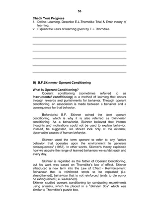 55 
Check Your Progress 
1. Define Learning. Describe E.L.Thorndike Trial & Error theory of 
learning. 
2. Explain the Laws of learning given by E.L.Thorndike. 
B) B.F.Skinners- Operant Conditioning 
What Is Operant Conditioning? 
Operant conditioning (sometimes referred to as 
instrumental conditioning) is a method of learning that occurs 
through rewards and punishments for behavior. Through operant 
conditioning, an association is made between a behavior and a 
consequence for that behavior. 
Behaviorist B.F. Skinner coined the term operant 
conditioning, which is why it is also referred as Skinnerian 
conditioning. As a behaviorist, Skinner believed that internal 
thoughts and motivations could not be used to explain behavior. 
Instead, he suggested, we should look only at the external, 
observable causes of human behavior. 
Skinner used the term operant to refer to any "active 
behavior that operates upon the environment to generate 
consequences" (1953). In other words, Skinner's theory explained 
how we acquire the range of learned behaviors we exhibit each and 
every day. 
Skinner is regarded as the father of Operant Conditioning, 
but his work was based on Thorndike’s law of effect. Skinner 
introduced a new term into the Law of Effect - Reinforcement. 
Behaviour that is reinforced tends to be repeated (i.e. 
strengthened); behaviour that is not reinforced tends to die out-or 
be extinguished (i.e. weakened). 
Skinner studied operant conditioning by conducting experiments 
using animals, which he placed in a “Skinner Box” which was 
similar to Thorndike’s puzzle box. 
 