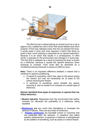 56 
The Skinner box involved placing an animal (such as a rat or 
pigeon) into a sealed box with a lever that would release food when 
pressed. If food was released every time the rat pressed the lever, 
it would press it more and more because it learnt that doing so 
gives it food. Lever pressing is described as an operant behaviour, 
because it is an action that results in a consequence. In other 
words, it operates on the environment and changes it in some way. 
The food that is released as a result of pressing the lever is known 
as a reinforcer, because it causes the operant behaviour (lever 
pressing) to increase. Food could also be described as a 
conditioned stimulus because it causes an effect to occur. 
Note: There is an important difference between a reward and a 
reinforcer in operant conditioning. 
• A reward is something, which has value to the person giving 
the reward, but may not necessarily be of value to the 
person receiving the reward. 
• A reinforcer is something, which benefits the person 
receiving it, and so results in an increase of a certain type of 
behaviour. 
Skinner identified three types of responses or operant that can 
follow behaviour. 
• Neutral operants: Responses from the environment that neither 
increase nor decrease the probability of a behaviour being 
repeated. 
• Reinforcers are any event that strengthens or increases the 
behavior it follows. There are two kinds of reinforcers. 
1. Positive reinforcers are favorable events or outcomes that 
are presented after the behavior. In situations that reflect 
positive reinforcement, a response or behavior is strengthened 
by the addition of something, such as praise or a direct reward. 
 