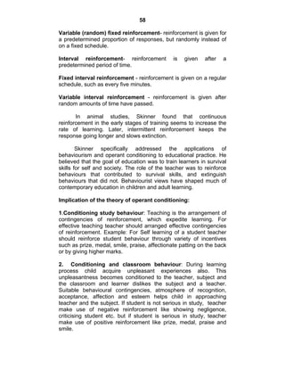 58 
Variable (random) fixed reinforcement- reinforcement is given for 
a predetermined proportion of responses, but randomly instead of 
on a fixed schedule. 
Interval reinforcement- reinforcement is given after a 
predetermined period of time. 
Fixed interval reinforcement - reinforcement is given on a regular 
schedule, such as every five minutes. 
Variable interval reinforcement - reinforcement is given after 
random amounts of time have passed. 
In animal studies, Skinner found that continuous 
reinforcement in the early stages of training seems to increase the 
rate of learning. Later, intermittent reinforcement keeps the 
response going longer and slows extinction. 
Skinner specifically addressed the applications of 
behaviourism and operant conditioning to educational practice. He 
believed that the goal of education was to train learners in survival 
skills for self and society. The role of the teacher was to reinforce 
behaviours that contributed to survival skills, and extinguish 
behaviours that did not. Behaviourist views have shaped much of 
contemporary education in children and adult learning. 
Implication of the theory of operant conditioning: 
1.Conditioning study behaviour: Teaching is the arrangement of 
contingencies of reinforcement, which expedite learning. For 
effective teaching teacher should arranged effective contingencies 
of reinforcement. Example: For Self learning of a student teacher 
should reinforce student behaviour through variety of incentives 
such as prize, medal, smile, praise, affectionate patting on the back 
or by giving higher marks. 
2. Conditioning and classroom behaviour: During learning 
process child acquire unpleasant experiences also. This 
unpleasantness becomes conditioned to the teacher, subject and 
the classroom and learner dislikes the subject and a teacher. 
Suitable behavioural contingencies, atmosphere of recognition, 
acceptance, affection and esteem helps child in approaching 
teacher and the subject. If student is not serious in study, teacher 
make use of negative reinforcement like showing negligence, 
criticising student etc. but if student is serious in study, teacher 
make use of positive reinforcement like prize, medal, praise and 
smile. 
 