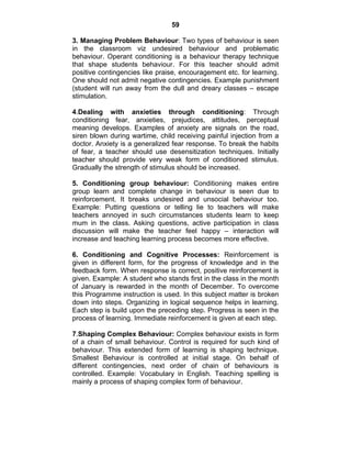 59 
3. Managing Problem Behaviour: Two types of behaviour is seen 
in the classroom viz undesired behaviour and problematic 
behaviour. Operant conditioning is a behaviour therapy technique 
that shape students behaviour. For this teacher should admit 
positive contingencies like praise, encouragement etc. for learning. 
One should not admit negative contingencies. Example punishment 
(student will run away from the dull and dreary classes – escape 
stimulation. 
4.Dealing with anxieties through conditioning: Through 
conditioning fear, anxieties, prejudices, attitudes, perceptual 
meaning develops. Examples of anxiety are signals on the road, 
siren blown during wartime, child receiving painful injection from a 
doctor. Anxiety is a generalized fear response. To break the habits 
of fear, a teacher should use desensitization techniques. Initially 
teacher should provide very weak form of conditioned stimulus. 
Gradually the strength of stimulus should be increased. 
5. Conditioning group behaviour: Conditioning makes entire 
group learn and complete change in behaviour is seen due to 
reinforcement. It breaks undesired and unsocial behaviour too. 
Example: Putting questions or telling lie to teachers will make 
teachers annoyed in such circumstances students learn to keep 
mum in the class. Asking questions, active participation in class 
discussion will make the teacher feel happy – interaction will 
increase and teaching learning process becomes more effective. 
6. Conditioning and Cognitive Processes: Reinforcement is 
given in different form, for the progress of knowledge and in the 
feedback form. When response is correct, positive reinforcement is 
given. Example: A student who stands first in the class in the month 
of January is rewarded in the month of December. To overcome 
this Programme instruction is used. In this subject matter is broken 
down into steps. Organizing in logical sequence helps in learning. 
Each step is build upon the preceding step. Progress is seen in the 
process of learning. Immediate reinforcement is given at each step. 
7.Shaping Complex Behaviour: Complex behaviour exists in form 
of a chain of small behaviour. Control is required for such kind of 
behaviour. This extended form of learning is shaping technique. 
Smallest Behaviour is controlled at initial stage. On behalf of 
different contingencies, next order of chain of behaviours is 
controlled. Example: Vocabulary in English. Teaching spelling is 
mainly a process of shaping complex form of behaviour. 
 