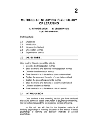2 
METHODS OF STUDYING PSYCHOLOGY 
OF LEARNING 
A] INTROSPECTION B] OBSERVATION 
C] EXPREMINENTAL 
Unit Structure : 
2.0 Objectives 
2.1 Introduction 
2.2 Introspection Method 
2.3 Observation Method 
2.4 Experimental Method 
2.0 OBJECTIVES 
After reading this unit, you will be able to: 
• Describe the Introspection method 
• State the merits and demerits on Introspection method 
• Describe the observation method 
• State the merits and demerits of observation method 
• Explain the steps and demerits of observation method 
• Explain the steps of experimental method 
• State the merits and demerits of experimental method 
• Describe the clinical method 
• State the merits and demerits of clinical method 
2.1 INTRODUCTION 
Dear students in the preceding section, you have analysed 
the nature, definition, scope and function of psychology of learning. 
We have also discussed the psychological concept of learing. 
In this unit, we will describe the important methods of 
studying psychology of learning. Students all the method to study 
psychology of learning are basically methods of general 
psychology. 
 