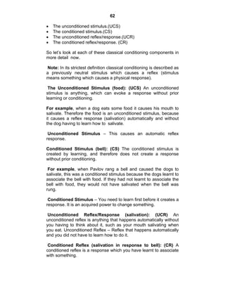 62 
• The unconditioned stimulus.(UCS) 
• The conditioned stimulus.(CS) 
• The unconditioned reflex/response.(UCR) 
• The conditioned reflex/response. (CR) 
So let’s look at each of these classical conditioning components in 
more detail now. 
Note: In its strictest definition classical conditioning is described as 
a previously neutral stimulus which causes a reflex (stimulus 
means something which causes a physical response). 
The Unconditioned Stimulus (food): (UCS) An unconditioned 
stimulus is anything, which can evoke a response without prior 
learning or conditioning. 
For example, when a dog eats some food it causes his mouth to 
salivate. Therefore the food is an unconditioned stimulus, because 
it causes a reflex response (salivation) automatically and without 
the dog having to learn how to salivate. 
Unconditioned Stimulus – This causes an automatic reflex 
response. 
Conditioned Stimulus (bell): (CS) The conditioned stimulus is 
created by learning, and therefore does not create a response 
without prior conditioning. 
For example, when Pavlov rang a bell and caused the dogs to 
salivate, this was a conditioned stimulus because the dogs learnt to 
associate the bell with food. If they had not learnt to associate the 
bell with food, they would not have salivated when the bell was 
rung. 
Conditioned Stimulus – You need to learn first before it creates a 
response. It is an acquired power to change something. 
Unconditioned Reflex/Response (salivation): (UCR) An 
unconditioned reflex is anything that happens automatically without 
you having to think about it, such as your mouth salivating when 
you eat. Unconditioned Reflex – Reflex that happens automatically 
and you did not have to learn how to do it. 
Conditioned Reflex (salivation in response to bell): (CR) A 
conditioned reflex is a response which you have learnt to associate 
with something. 
 