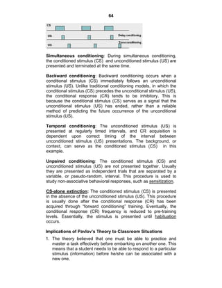 64 
Simultaneous conditioning: During simultaneous conditioning, 
the conditioned stimulus (CS) and unconditioned stimulus (US) are 
presented and terminated at the same time. 
Backward conditioning: Backward conditioning occurs when a 
conditional stimulus (CS) immediately follows an unconditional 
stimulus (US). Unlike traditional conditioning models, in which the 
conditional stimulus (CS) precedes the unconditional stimulus (US), 
the conditional response (CR) tends to be inhibitory. This is 
because the conditional stimulus (CS) serves as a signal that the 
unconditional stimulus (US) has ended, rather than a reliable 
method of predicting the future occurrence of the unconditional 
stimulus (US). 
Temporal conditioning: The unconditioned stimulus (US) is 
presented at regularly timed intervals, and CR acquisition is 
dependent upon correct timing of the interval between 
unconditioned stimulus (US) presentations. The background, or 
context, can serve as the conditioned stimulus (CS) in this 
example. 
Unpaired conditioning: The conditioned stimulus (CS) and 
unconditioned stimulus (US) are not presented together. Usually 
they are presented as independent trials that are separated by a 
variable, or pseudo-random, interval. This procedure is used to 
study non-associative behavioral responses, such as sensitization. 
CS-alone extinction: The conditioned stimulus (CS) is presented 
in the absence of the unconditioned stimulus (US). This procedure 
is usually done after the conditional response (CR) has been 
acquired through “forward conditioning” training. Eventually, the 
conditional response (CR) frequency is reduced to pre-training 
levels. Essentially, the stimulus is presented until habituation 
occurs. 
Implications of Pavlov’s Theory to Classroom Situations 
1. The theory believed that one must be able to practice and 
master a task effectively before embarking on another one. This 
means that a student needs to be able to respond to a particular 
stimulus (information) before he/she can be associated with a 
new one. 
 