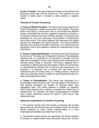 67 
(c) Zero Transfer: This type of learning reveals no link between the 
previously learnt task and the recent one. The evidence of zero 
transfer is hardly seen, it reveals no clear positive or negative 
effect. 
Theories of Transfer of Learning 
a. Theory of Mental Faculties: This theory was propounded by the 
Greek Philosophers, notable among them was Aristotle. The basic 
tenet of the theory is that human mind is sub-divided into different 
powers of faculties like memory, judgment, reasoning or thinking. It 
is therefore believed that each of these faculties is reinforced and 
developed by cast and continuous memorization of poetry/poem 
and similar works. This theory believes that exercises and regular 
practice will strengthen the mental faculties. The theory therefore 
dismisses the concept of transfer of learning, to it a well trained and 
disciplined mind is the ingredient needed for understanding of new 
information. 
b. Theory of Identical Elements: The theory which was developed 
by the duo of Thorndike and Woodworth (American Psychologists) 
indicates that it is possible for an individual to transfer the prior 
skills and knowledge to recent ones because both experiences are 
identical (share things in common). This theory suggests that a 
successful or effective learning will happen if there are connections 
or interrelatedness between the old and the new experiences. For 
example, it is expected that a student who has learnt about 
anatomical parts of human being in a Biology lesson, should be 
able to do well when he/she is asked to name anatomical parts of a 
goat during Agriculture lesson. 
c. Theory of Generalization: This theory was advocated by a 
Psychologist named Charles Judd. The assumption of the theory is 
that general principles aid transfer of learning better than 
segregated facts. This theory believes in Gestalt, an assertion 
which views learning from a whole or complete form rather than in 
isolated form. For example, the theory of generalization indicates 
that a learnt experience should be useful in other day-to -day 
related activities. 
Classroom Implications of Transfer of Learning 
1. The teacher should know that transfer of learning will not take 
place when both the old and new are unrelated. Hence, the teacher 
should endeavor to teach his/her subject-matter in a more 
meaningful and detailed way rather than by rote. 
2. The teacher should provide the opportunity for his/her students 
to practice a subject-matter being discussed along with him/her. 
 