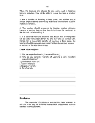68 
When the learners are allowed to take active part in teaching 
learning activities, they will be able to repeat the task at another 
time. 
3. For a transfer of learning to take place, the teacher should 
always emphasize the relationship that exists between one subject-matter 
and another. 
4. The teacher should endeavor to develop positive attitudes 
towards a learning task so that the students can be motivated to 
like the task rather avoiding it. 
5. It is believed that what students see, touch, feel or manipulate 
will be better remembered than the one they are not familiar with. 
Hence, for a meaningful transfer of learning to take place, the 
teacher should incorporate exercises that task the various senses 
of learners in the learning process. 
Check Your Progress 
1) List six ways of enhancing transfer of learning 
2) Why do you consider Transfer of Learning a very important 
aspect in teaching? 
3) Write short notes on: 
i. Positive Transfer 
ii. Negative Transfer 
iii. Zero Transfer 
Conclusion 
The relevance of transfer of learning has been stressed in 
this unit. It will help the teachers on the action programmes that can 
facilitate learning transfer. 
 