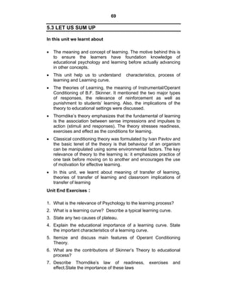 69 
5.3 LET US SUM UP 
In this unit we learnt about 
• The meaning and concept of learning. The motive behind this is 
to ensure the learners have foundation knowledge of 
educational psychology and learning before actually advancing 
in other concepts. 
• This unit help us to understand characteristics, process of 
learning and Learning curve. 
• The theories of Learning, the meaning of Instrumental/Operant 
Conditioning of B.F. Skinner. It mentioned the two major types 
of responses, the relevance of reinforcement as well as 
punishment to students’ learning. Also, the implications of the 
theory to educational settings were discussed. 
• Thorndike’s theory emphasizes that the fundamental of learning 
is the association between sense impressions and impulses to 
action (stimuli and responses). The theory stresses readiness, 
exercises and effect as the conditions for learning. 
• Classical conditioning theory was formulated by Ivan Pavlov and 
the basic tenet of the theory is that behaviour of an organism 
can be manipulated using some environmental factors. The key 
relevance of theory to the learning is: it emphasizes practice of 
one task before moving on to another and encourages the use 
of motivation for effective learning. 
• In this unit, we learnt about meaning of transfer of learning, 
theories of transfer of learning and classroom implications of 
transfer of learning 
Unit End Exercises : 
1. What is the relevance of Psychology to the learning process? 
2. What is a learning curve? Describe a typical learning curve. 
3. State any two causes of plateau. 
4. Explain the educational importance of a learning curve. State 
the important characteristics of a learning curve. 
5. Itemize and discuss main features of Operant Conditioning 
Theory. 
6. What are the contributions of Skinner’s Theory to educational 
process? 
7. Describe Thorndike’s law of readiness, exercises and 
effect.State the importance of these laws 
 