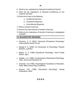 70 
8. What do you understand by Classical Conditioning Theory? 
9. What are the implications of Classical Conditioning on the 
students’ learning? 
10. Write short notes on the following: 
a. Conditioned Stimulus 
b. Conditioned Response 
c. Unconditioned Response 
11. What is transfer of learning 
12. Discuss the three theories of transfer of learning 
13. What are the implications of transfer of learning on pedagogical 
activities? 
5.4 SUGGESTED READING 
• Chauhan. S. S. (2001) “Advanced Educational Psychology” 
Vikas publicity House Pvt.Ltd. 
• Mangal S. K. (2000) “An Introduction to Psychology. Prakash 
Brothers, Ludhiana 
• Mathur, S. S. (1996) Educational Psychology. Vinod Pustak 
Mandir, Agra. 
• Oladele, J. O. (1998). Fundamentals of Educational Psychology. 
Yaba: Johns-Lad Publishers Ltd. 
• Onyehalu, A.S (1988). Psychological Foundations of Education. 
Awka: Meks-Unique (Nig.) Publishers. 
• Sharma, R.N. (1996) “Educational Psychology” Surjeet 
Publications, Delhi. 
™™™™ 
 