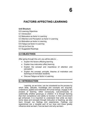 6 
FACTORS AFFECTING LEARNING 
Unit Structure 
6.0 Learning Objectives 
6.1 Introduction 
6.2 Maturation as factor in Learning 
6.3 Attention and Perception as factor in Learning 
6.4 Motivation as factor in Learning 
6.5 Fatigue as factor in Learning 
6.6 Let Us Sum Up 
6.7 Suggested Readings 
6.0 OBJECTIVES 
After going through this unit, you will be able to … 
• Explain the factors affecting learning 
• Explain how maturation affect learning 
• Explain the concept and importance of attention and 
perception 
• Explain the concept, principle, theories of motivation and 
technique of motivation students. 
• Discuss Fatigue as factor in Learning 
6.1 INTRODUCTION 
Learning, as we know, can be considered as the process by 
which skills, attitudes, knowledge and concepts are acquired, 
understood, applied and extended. All human beings, engage in the 
process of learning, either consciously, sub-consciously or 
subliminally whether grownups or children. It is through learning 
that their competence and ability to function in their environment 
get enhanced. It is important to understand that while we learn 
some ideas and concepts through instruction or teaching, we also 
learn through our feelings and experiences. Feelings and 
experiences are a tangible part of our lives and these greatly 
influence what we learn, how we learn and why we learn. 
 