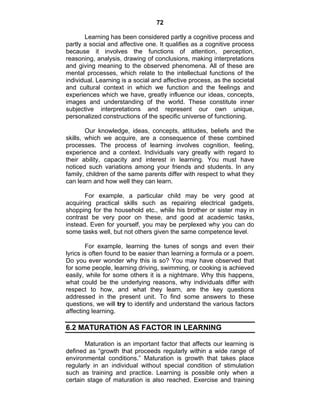 72 
Learning has been considered partly a cognitive process and 
partly a social and affective one. It qualifies as a cognitive process 
because it involves the functions of attention, perception, 
reasoning, analysis, drawing of conclusions, making interpretations 
and giving meaning to the observed phenomena. All of these are 
mental processes, which relate to the intellectual functions of the 
individual. Learning is a social and affective process, as the societal 
and cultural context in which we function and the feelings and 
experiences which we have, greatly influence our ideas, concepts, 
images and understanding of the world. These constitute inner 
subjective interpretations and represent our own unique, 
personalized constructions of the specific universe of functioning. 
Our knowledge, ideas, concepts, attitudes, beliefs and the 
skills, which we acquire, are a consequence of these combined 
processes. The process of learning involves cognition, feeling, 
experience and a context. Individuals vary greatly with regard to 
their ability, capacity and interest in learning. You must have 
noticed such variations among your friends and students. In any 
family, children of the same parents differ with respect to what they 
can learn and how well they can learn. 
For example, a particular child may be very good at 
acquiring practical skills such as repairing electrical gadgets, 
shopping for the household etc., while his brother or sister may in 
contrast be very poor on these, and good at academic tasks, 
instead. Even for yourself, you may be perplexed why you can do 
some tasks well, but not others given the same competence level. 
For example, learning the tunes of songs and even their 
lyrics is often found to be easier than learning a formula or a poem. 
Do you ever wonder why this is so? You may have observed that 
for some people, learning driving, swimming, or cooking is achieved 
easily, while for some others it is a nightmare. Why this happens, 
what could be the underlying reasons, why individuals differ with 
respect to how, and what they learn, are the key questions 
addressed in the present unit. To find some answers to these 
questions, we will try to identify and understand the various factors 
affecting learning. 
6.2 MATURATION AS FACTOR IN LEARNING 
Maturation is an important factor that affects our learning is 
defined as “growth that proceeds regularly within a wide range of 
environmental conditions.” Maturation is growth that takes place 
regularly in an individual without special condition of stimulation 
such as training and practice. Learning is possible only when a 
certain stage of maturation is also reached. Exercise and training 
 