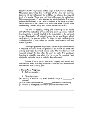 73 
becomes fruitful only when a certain stage of maturation is attained. 
Maturation determines the readiness of the child for learning. 
Learning will be ineffective if the child has not attained the required 
level of maturity. There are individual differences in maturation. 
This means the rate of maturation varies with individuals. There are 
individual differences in the capacity to learn at the same age level. 
This is because of the difference of maturation level. Specific skills 
are learnt by children easily who mature earlier than others. 
The 3R’s i e reading, writing and reckoning can be learnt 
only after the maturation of muscular and brain capacities. Rate of 
learning ability is closely related to the maturation of the cerebral 
cortex. Deterioration of cortical tissues in old age brings about 
declination in the learning ability. So it can be said that learning is 
not independent of maturation, but must be based upon a sufficient 
stage of growth. 
Learning is possible only when a certain stage of maturation 
is reached. However much we practice a six month old child with 
walking exercises, the infant cannot walk. The muscles have not 
matured enough for the infant to learn to walk. This particular 
learning is possible only when the nerves & the muscles have 
attained a particular stage of maturity & development. 
Practice is most productive when properly articulated with 
maturational level. It is very essential for the teachers to know the 
maturational level of the pupils. 
• Check Your Progress 
1. Define maturation. 
2. Fill up the blanks. 
(a) Learning is possible only when a certain stage of _________ is 
reached. 
(b) Maturation determines the ________ of the child for learning. 
(c) Practice is most productive when properly articulated with 
 