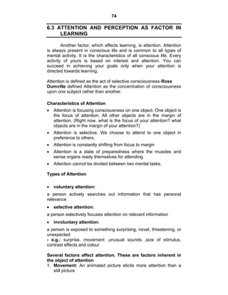 74 
6.3 ATTENTION AND PERCEPTION AS FACTOR IN 
LEARNING 
Another factor, which affects learning, is attention. Attention 
is always present in conscious life and is common to all types of 
mental activity. It is the characteristics of all conscious life. Every 
activity of yours is based on interest and attention. You can 
succeed in achieving your goals only when your attention is 
directed towards learning. 
Attention is defined as the act of selective consciousness-Ross 
Dumville defined Attention as the concentration of consciousness 
upon one subject rather than another. 
Characteristics of Attention 
• Attention is focusing consciousness on one object. One object is 
the focus of attention. All other objects are in the margin of 
attention. (Right now, what is the focus of your attention? what 
objects are in the margin of your attention?) 
• Attention is selective. We choose to attend to one object in 
preference to others. 
• Attention is constantly shifting from focus to margin 
• Attention is a state of preparedness where the muscles and 
sense organs ready themselves for attending 
• Attention cannot be divided between two mental tasks. 
Types of Attention 
• voluntary attention: 
a person actively searches out information that has personal 
relevance 
• selective attention: 
a person selectively focuses attention on relevant information 
• involuntary attention: 
a person is exposed to something surprising, novel, threatening, or 
unexpected 
- e.g.: surprise, movement ,unusual sounds ,size of stimulus, 
contrast effects and colour 
Several factors affect attention. These are factors inherent in 
the object of attention 
1. Movement: An animated picture elicits more attention than a 
still picture 
 