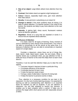 75 
2. Size of an object: Large letters attract more attention than tiny 
font. 
3. Contrast: Dark letters stand out against a light background. 
4. Colour: Colours, especially bright ones, gain more attention 
than drab colours 
5. Novelty: A new gimmick in advertising is an instant hit 
6. Change in stimuli: If the clock suddenly stops its ticking, it is 
likely to attract attention. If a teacher pauses in the midst of the 
lecture, the students are likely to pay more attention to the next 
few words 
7. Intensity: A glaring light, sharp sound, fluorescent markers 
serve as attention grabbers. 
8. Repetition: Words of a song that are repeated or words in a 
lecture that are repeated attract attention. 
Significance of Attention 
It is basic need for all types of learning. Every moment of 
yours is attracted by many stimuli of the environment. Your mind is 
not able to concentrate on all the stimuli at the same time. It is 
because of attention that you are able to concentrate on important 
aspect of a single object. 
Consider a classroom, where there are lot of things like, 
desk, bench, chalk, black board, duster, fan and charts. When a 
teacher shows you a particular chart, you pay attention to that. It 
shifts the focus of learner to the chart this helps them to learn more 
about it. 
Therefore, it can be said that attention helps you to clear the vivid 
objects. 
• It arouses interest in learners to learn a particular thing. 
• It increases efficiency of the learner 
• It motivates learners to learn more 
• It make the learners ready to learn 
• It brings a state of alternates in learners for doing task 
• It helps the learner to perceive events or ideas. 
Thus, attention is a necessary condition for any task in the 
classroom. It is the hub of entire learning process. It is essential for 
learning as well as understanding well. Attention is an essential 
factor for teachers as well as students. If you are attentive in 
classroom, you are fully prepared to receive any stimulus. It 
enables you to learn properly within a period. It helps you to 
achieve the target within short period and with reasonable amount 
of effort. 
 