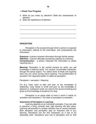 76 
• Check Your Progress 
1. What do you mean by attention? State the characteristic of 
attention. 
2. State two significance of attention 
PERCEPTION 
Perception is the process through which a person is exposed 
to information, attends to the information, and comprehends the 
information. 
Exposure: a person receives information through his/her senses 
Attention: a person allocates processing capacity to a stimulus 
Comprehension: a person interprets the information to obtain 
meaning from it 
Meaning: Perception is the mental process by which you get 
knowledge of external world. You receive innumerable impression 
through the sense organs. You select some of these and organise 
them into unit, which convey some meaning. The transformation of 
sensation into organised pattern is called as perception. 
Perception = sensation + Meaning 
For E.g. Eyes react to light and give us the knowledge of 
brightness, nose reacts to smell and give us the knowledge of 
pleasant or unpleasant smell, ear react to the sound of barking and 
gives us the knowledge of presence of a dog. 
Perception is an active state of mind in which it reacts on 
sensation and interprets it. The basis of perception is sensation. 
Importance of Perception in Learning 
Learning depends on an individual’s precepts. If you are able 
to perceive a thing correctly then right learning will take place. 
Learning will proceed in a proper direction due to correct precepts. 
Both sensation and perception play an important role in you 
learning. Sensations are the first impression so it has to be 
absolutely clear. Sensations give rise to perception and on that 
 
