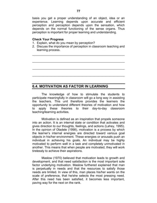 77 
basis you get a proper understanding of an object, idea or an 
experience. Learning depends upon accurate and efficient 
perception and perception depends upon the sensation, which 
depends on the normal functioning of the sense organs. Thus 
perception is important for proper learning and understanding. 
Check Your Progress 
1. Explain, what do you mean by perception? 
2. Discuss the importance of perception in classroom teaching and 
learning process. 
6.4. MOTIVATION AS FACTOR IN LEARNING 
The knowledge of how to stimulate the students to 
participate meaningfully in classroom will go a long way in assisting 
the teachers. This unit therefore provides the learners the 
opportunity to understand different theories of motivation and how 
to apply these theories to their day-to-day classroom 
teaching/learning activities. 
Motivation is defined as an inspiration that propels someone 
into an action. It is an internal state or condition that activates and 
gives direction to our thoughts, feelings, and actions (Lahey, 1995). 
In the opinion of Oladele (1998), motivation is a process by which 
the learner’s internal energies are directed toward various goal 
objects in his/her environment. These energies or arousals push an 
individual in achieving his goals. An individual may be highly 
motivated to perform well in a task and completely unmotivated in 
another. This means that when people are motivated, they will work 
tirelessly to achieve their aspirations. 
Maslow (1970) believed that motivation leads to growth and 
development, and that need satisfaction is the most important sole 
factor underlying motivation. Maslow furthered explained that man 
is perpetually in needs and that the resources to satisfy those 
needs are limited. In view of this, man places his/her wants on the 
scale of preference, that he/she selects the most pressing need. 
After this need has been satisfied, it becomes less important, 
paving way for the next on the rank. 
 