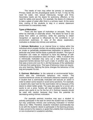 78 
The needs of man may either be primary or secondary. 
Primary needs are the physiological wants of man. It may be the 
need for water, rest, sexual intercourse, hunger and thirst. 
Secondary needs are the desire for autonomy, affection, or the 
need for safety and security. For example, the desire of a labourer 
to take a glass of water after thirst is a primary need. At the same 
time, craving of the students to stay in a serene classroom 
environment is a secondary need. 
Types of Motivation 
There are two types of motivation or arousals. They can 
either be internally or externally driven. The desire for food or sex 
arises from within us (intrinsic), while the yearning to obtain 
recognition or approval is influenced by the conditions in our 
environment (extrinsic). In view of the above explanation, 
motivation is divided into intrinsic and extrinsic. 
1. Intrinsic Motivation: Is an internal force or motive within the 
individual which propels him/her into emitting certain behaviour. It is 
an innate or genetically predetermined disposition to behave in a 
particular way when he/she faces a particular situation. This type of 
motivation can make an individual to have the feelings of self-confidence 
and competence (Deci and Ryan, 1985). A student who 
is intrinsically motivated may carry out a task because of the 
enjoyment he/she derives from such a task. In another way, a dog 
that sees a bone and runs for it, did that because of the satisfaction 
it derives from eating bone. This type of behaviour does not require 
any prior learning. Sighting the bone changes the behaviour of the 
dog and propels it to act. 
2. Extrinsic Motivation: Is the external or environmental factor, 
which sets the individual’s behaviour into motion. The 
incentive/reinforcer drives an individual’s behaviour towards a goal. 
A student that is extrinsically motivated will execute an action in 
order to obtain some reward or avoid some sanctions. For example, 
a student who read hard for the examination did so because of the 
desire to obtain better grade. The case also goes for a runner who 
wants to win a prize, he/she will need constant practice than a 
person who wants to run for the fun of it. Extrinsic rewards should 
be used with caution because they have the potential for 
decreasing exiting intrinsic motivation. 
For example extrinsic incentive may spur a student to 
actively participate in the task for which the student has no interest, 
but may undermine intrinsic and continuing motivation in him/her 
(Deci et al, 1985). Therefore, students’ motivation automatically has 
to do with the students’ desire to participate in the learning process. 
It also concerns the reasons or goals that underlie their involvement 
or non-involvement in academic activities. 
 