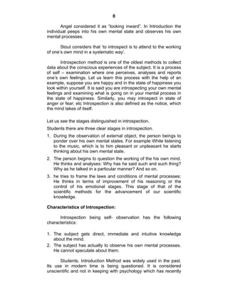 8 
Angel considered it as “looking inward”. In Introduction the 
individual peeps into his own mental state and observes his own 
mental processes. 
Stout considers that ‘to introspect is to attend to the working 
of one’s own mind in a systematic way’. 
Introspection method is one of the oldest methods to collect 
data about the conscious experiences of the subject. It is a process 
of self – examination where one perceives, analyses and reports 
one’s own feelings. Let us learn this process with the help of an 
example, suppose you are happy and in the state of happiness you 
look within yourself. It is said you are introspecting your own mental 
feelings and examining what is going on in your mental process in 
the state of happiness. Similarly, you may introspect in state of 
anger or fear; etc Introspection is also defined as the notice, which 
the mind takes of itself. 
Let us see the stages distinguished in introspection. 
Students there are three clear stages in introspection. 
1. During the observation of external object, the person beings to 
ponder over his own mental states. For example While listening 
to the music, which is to him pleasant or unpleasant he starts 
thinking about his own mental state. 
2. The person begins to question the working of the his own mind. 
He thinks and analyses: Why has he said such and such thing? 
Why as he talked in a particular manner? And so on. 
3. he tries to frame the laws and conditions of mental processes: 
He thinks in terms of improvement of his reasoning or the 
control of his emotional stages. This stage of that of the 
scientific methods for the advancement of our scientific 
knowledge. 
Characteristics of Introspection: 
Introspection being self- observation has the following 
characteristics: 
1. The subject gets direct, immediate and intuitive knowledge 
about the mind. 
2. The subject has actually to observe his own mental processes. 
He cannot speculate about them. 
Students, Introduction Method was widely used in the past. 
Its use in modern time is being questioned. It is considered 
unscientific and not in keeping with psychology which has recently 
 