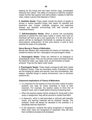 80 
seeking for the things that will make him/her enjoy considerable 
influence from others. The ability of someone to fulfil this condition 
makes him/her feel superior and self-confident. Inability to fulfil this 
need, makes a person feel dejected or inferior. 
6. Aesthetic Needs: These needs include the desire of people to 
pursue or admire beautiful things; their desire for beautiful and 
expensive cars, houses, materials, gorgeous and expensive 
dresses and beautiful surroundings with well trimmed and 
maintained flowers. 
7. Self-Actualization Needs: When a person has successfully 
achieved or gained the most basic needs or wants, then such an 
individual will want to get a rare opportunity. It is the time when a 
person will like to distinguish him/herself, by seeking for power or 
extra-ordinary achievement. At this point person is said to have 
reached the peak of his potentials. 
Henry Murray’s Theory of Motivation 
Murray like Maslow also propounded the theory of motivation. He 
divided his theory into two, viscerogenic and psychogenic needs. 
1. Viscerogenic Needs: These are referred to as biological or 
physiological needs. They are the primary needs and these include 
the desire for water, sex, sleep, food, air and excretion of waste 
products. They are the higher order needs. 
2. Psychogenic Needs: These needs correspond with other needs 
in Maslow’s theory. They are secondary needs. Examples of these 
are the longing for safety and security, love and comradeship, self-esteem, 
beautiful things or serene environment, rare or dominant 
positions etc. 
Classroom Implications of Theory of Motivation 
• It is important for the teacher to know the basic needs of his/her 
students and cater for these according to level of their 
important. For example, the teacher needs to think first of 
students’ food, rest or health before thinking of teaching them. 
• When the teacher praises his/her students for doing well in their 
study or assignment, they will be spurred to sustain that effort. 
• A classroom, which is well decorated or adorned with beautiful 
charts, and learning materials will be students’ friendly. The 
students’ minds will always be attracted to the activities in a 
beautifully adorned classroom. 
• In the classroom, students like being recognized or respected. 
When their views are recognized or respected, they will have 
their confidence boosted and developed. 
 