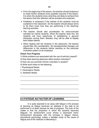 81 
• From the beginning of the lesson, the teacher should endeavour 
to make his/her students know possible outcome of the lesson. 
It is when the students know what they are likely to achieve from 
the lesson that their attention will be arrested and sustained. 
• Feedback is necessary if the interest of the students must be 
sustained in the classroom. So the teacher should always strive 
to let them know how they are performing in the teaching-learning 
activities. 
• The teacher should also provide/plan for extra-curricular 
activities for his/her students. When the teacher does this, the 
students will have opportunity of establishing a genuine 
interaction among them. Besides, they will be able to display 
their hidden talents. 
• When dealing with the students in the classroom, the teacher 
should take into consideration, the developmental changes and 
differences in the students before deciding on the particular 
motivation pattern to be employed. 
Check Your Progress 
1) What problems are associated with the use of extrinsic reward? 
2) How does learning objectives affect student motivation? 
3) How can you promote intrinsic motivation in student? 
4) Write short notes on the following: 
i. Physiological Needs 
ii. Viscerogenic Needs 
iv. Aesthetic Needs 
6.5 FATIGUE AS FACTOR OF LEARNING 
It is quite essential to do away with fatigue in the process 
of learning as fatigue becomes an obstacle in the task to be 
performed or at least reduces its rate of progress. The truth of the 
matter is that the proportion in which the students becomes 
fatigued, his achievement curve shows a downward trend. 
Achievement decreases with the increase in fatigue. Hence, 
educational psychology makes a detailed study of the cause of 
fatigue and of the methods of alleviating it. 
 