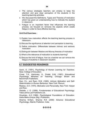 84 
• The various strategies teachers can employ to keep the 
attention and give clear perception of the students in the 
teaching-learning activities. 
• We discussed the Definitions, Types and Theories of motivation 
which has given an understanding how to motivate the student 
in classroom. 
• Fatigue is an important factor that influences the learning 
process; we focused on removes the aspects which create 
fatigue in order to have effective learning. 
Unit End Exercises : 
1) Explain how maturation affects the teaching learning process in 
classroom. 
2) Discuss the significance of attention and perception to learning. 
3) Define motivation. Differentiate between intrinsic and extrinsic 
motivation 
4) Distinguish between Maslow and Murray theories of motivation 
5) What is the relevance of motivation to students learning? 
6) Discuss the kind of fatigue, how as a teacher we can remove the 
fatigue of students in classroom situation. 
6.7 SUGGESTED READINGS 
Ayeni, O. (1991). Psychology of Human Learning for Teachers. 
Ilesa: College of Education. 
Crowl, T.K., Kaminsky, S., Podell, D.M. (1997). Educational 
Psychology Windows on Teaching. Chicago: Brown and 
Benchmark Publishers. 
Deci, E.L. and Ryan, R.M. (1985). Intrinsic Motivation and Self- 
Determination in Human Behaviour. New York: Plenum. 
Maslow, A.H. (1970). Motivation and Personality, New York: Harper 
and Row. 
Oladele, J. O. (1998). Fundamentals of Educational Psychology. 
Yaba:Johns-Lad Publishers Ltd. 
Onyehalu, A.S (1988). Psychological Foundations of Education. 
Awka:Meks-Unique (Nig.) Publishers. 
Sharma N.Ram, Sharma R.K (2006) Advance Educational 
Psychology, Atlantic Publisher, India. 
™™™™ 
 
