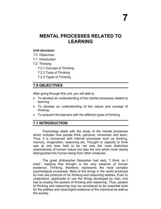 7 
MENTAL PROCESSES RELATED TO 
LEARNING 
Unit structure: 
7.0 Objectives 
7.1 Introduction 
7.2 Thinking 
7.2.1 Concept of Thinking 
7.2.2 Tools of Thinking 
7.2.3 Types of Thinking 
7.0 OBJECTIVES 
After going through this unit, you will able to 
• To develop an understanding of the mental processes related to 
learning. 
• To develop an understanding of the nature and concept of 
thinking. 
• To acquaint the learners with the different types of thinking. 
7.1 INTRODUCTION 
Psychology deals with the study of the mental processes 
which includes how people think, perceive, remember and learn. 
Thus, it is concerned with internal processes such as thinking, 
memory, imagination, reasoning etc. Thought or capacity to think 
was at one time held to be not only the most distinctive 
characteristic of human nature but also the one which most clearly 
distinguished the human being from other creatures. 
The great philosopher Descartes had said, “I think, so I 
exist”, implying that thought is the very essence of human 
existence. Thinking, therefore, represents the most complex 
psychological processes. Most of the things in the world produced 
by man are products of his thinking and reasoning abilities. Even to 
understand, appreciate or use the things developed by man, one 
has to employ the powers of thinking and reasoning. Thus, powers 
of thinking and reasoning may be considered to be essential tools 
for the welfare and meaningful existence of the individual as well as 
the society. 
 