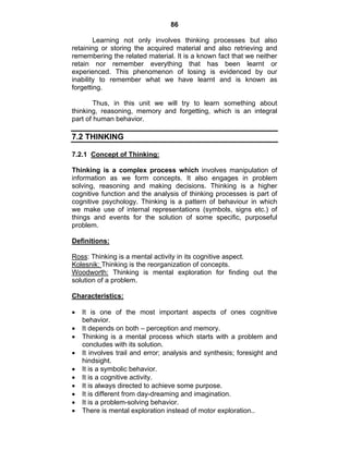 86 
Learning not only involves thinking processes but also 
retaining or storing the acquired material and also retrieving and 
remembering the related material. It is a known fact that we neither 
retain nor remember everything that has been learnt or 
experienced. This phenomenon of losing is evidenced by our 
inability to remember what we have learnt and is known as 
forgetting. 
Thus, in this unit we will try to learn something about 
thinking, reasoning, memory and forgetting, which is an integral 
part of human behavior. 
7.2 THINKING 
7.2.1 Concept of Thinking: 
Thinking is a complex process which involves manipulation of 
information as we form concepts. It also engages in problem 
solving, reasoning and making decisions. Thinking is a higher 
cognitive function and the analysis of thinking processes is part of 
cognitive psychology. Thinking is a pattern of behaviour in which 
we make use of internal representations (symbols, signs etc.) of 
things and events for the solution of some specific, purposeful 
problem. 
Definitions: 
Ross: Thinking is a mental activity in its cognitive aspect. 
Kolesnik: Thinking is the reorganization of concepts. 
Woodworth: Thinking is mental exploration for finding out the 
solution of a problem. 
Characteristics: 
• It is one of the most important aspects of ones cognitive 
behavior. 
• It depends on both – perception and memory. 
• Thinking is a mental process which starts with a problem and 
concludes with its solution. 
• It involves trail and error; analysis and synthesis; foresight and 
hindsight. 
• It is a symbolic behavior. 
• It is a cognitive activity. 
• It is always directed to achieve some purpose. 
• It is different from day-dreaming and imagination. 
• It is a problem-solving behavior. 
• There is mental exploration instead of motor exploration.. 
 