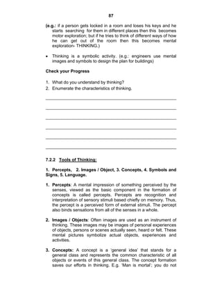 87 
(e.g.: if a person gets locked in a room and loses his keys and he 
starts searching for them in different places then this becomes 
motor exploration; but if he tries to think of different ways of how 
he can get out of the room then this becomes mental 
exploration- THINKING.) 
• Thinking is a symbolic activity. (e.g.: engineers use mental 
images and symbols to design the plan for buildings) 
Check your Progress 
1. What do you understand by thinking? 
2. Enumerate the characteristics of thinking. 
7.2.2 Tools of Thinking: 
1. Percepts, 2. Images / Object, 3. Concepts, 4. Symbols and 
Signs, 5. Language. 
1. Percepts: A mental impression of something perceived by the 
senses, viewed as the basic component in the formation of 
concepts is called percepts. Percepts are recognition and 
interpretation of sensory stimuli based chiefly on memory. Thus, 
the percept is a perceived form of external stimuli. The percept 
also binds sensations from all of the senses in a whole. 
2. Images / Objects: Often images are used as an instrument of 
thinking. These images may be images of personal experiences 
of objects, persons or scenes actually seen, heard or felt. These 
mental pictures symbolize actual objects, experiences and 
activities. 
3. Concepts: A concept is a ‘general idea’ that stands for a 
general class and represents the common characteristic of all 
objects or events of this general class. The concept formation 
saves our efforts in thinking. E.g. ‘Man is mortal’; you do not 
 