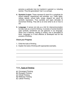 88 
perceive a particular man but mankind in general i.e. including 
women. Thus the generalized ‘man’ is a concept. 
4. Symbols & signs: These represent & stand for a substitute for 
actual subjects, experiences and activities. e.g. Traffic lights, 
railway signals, school bells, songs, slogans etc stand for 
symbolic expression. Thus symbols and signs stimulate & 
economize thinking. They tell us at once what to do or how to 
act. 
5. Language: It serves not only as a link for intercommunication 
but also acts as a tool for thinking. It consists of words therefore 
uses symbols; sometimes we use gestures in our language. 
When one is listening, reading or writing, one is stimulated to 
think. Language is a most effective & developed tool for the 
process of thinking. 
Check your Progress 
1. Enlist the tools of thinking. 
2. Explain the tools of thinking with appropriate examples. 
7.2.3 Types of Thinking 
a) Convergent Thinking 
b) Divergent Thinking 
c) Critical Thinking 
d) Reflective Thinking 
e) Lateral Thinking 
 