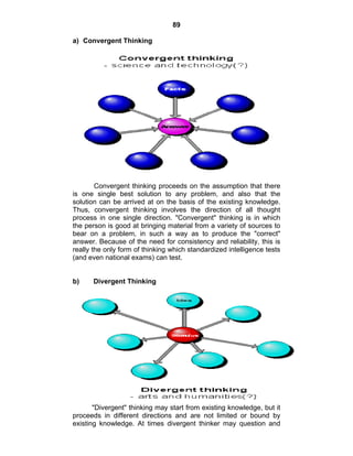 89 
a) Convergent Thinking 
Convergent thinking proceeds on the assumption that there 
is one single best solution to any problem, and also that the 
solution can be arrived at on the basis of the existing knowledge. 
Thus, convergent thinking involves the direction of all thought 
process in one single direction. "Convergent" thinking is in which 
the person is good at bringing material from a variety of sources to 
bear on a problem, in such a way as to produce the "correct" 
answer. Because of the need for consistency and reliability, this is 
really the only form of thinking which standardized intelligence tests 
(and even national exams) can test. 
b) Divergent Thinking 
"Divergent" thinking may start from existing knowledge, but it 
proceeds in different directions and are not limited or bound by 
existing knowledge. At times divergent thinker may question and 
 