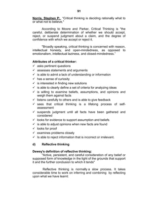 91 
Norris, Stephen P: “Critical thinking is deciding rationally what to 
or what not to believe." 
According to Moore and Parker, Critical Thinking is "the 
careful, deliberate determination of whether we should accept, 
reject, or suspend judgment about a claim, and the degree of 
confidence with which we accept or reject it. 
"Broadly speaking, critical thinking is concerned with reason, 
intellectual honesty, and open-mindedness, as opposed to 
emotionalism, intellectual laziness, and closed-mindedness.” 
Attributes of a critical thinker: 
9 asks pertinent questions 
9 assesses statements and arguments 
9 is able to admit a lack of understanding or information 
9 has a sense of curiosity 
9 is interested in finding new solutions 
9 is able to clearly define a set of criteria for analyzing ideas 
9 is willing to examine beliefs, assumptions, and opinions and 
weigh them against facts 
9 listens carefully to others and is able to give feedback 
9 sees that critical thinking is a lifelong process of self-assessment 
9 suspends judgment until all facts have been gathered and 
considered 
9 looks for evidence to support assumption and beliefs 
9 is able to adjust opinions when new facts are found 
9 looks for proof 
9 examines problems closely 
9 Is able to reject information that is incorrect or irrelevant. 
d) Reflective thinking 
Dewey's definition of reflective thinking: 
"Active, persistent, and careful consideration of any belief or 
supposed form of knowledge in the light of the grounds that support 
it and the further conclusion to which it tends" 
Reflective thinking is normally a slow process. It takes 
considerable time to work on inferring and combining by reflecting 
upon what we have learnt: 
 