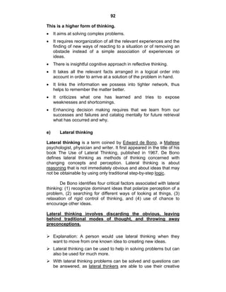 92 
This is a higher form of thinking. 
• It aims at solving complex problems. 
• It requires reorganization of all the relevant experiences and the 
finding of new ways of reacting to a situation or of removing an 
obstacle instead of a simple association of experiences or 
ideas. 
• There is insightful cognitive approach in reflective thinking. 
• It takes all the relevant facts arranged in a logical order into 
account in order to arrive at a solution of the problem in hand. 
• It links the information we possess into tighter network, thus 
helps to remember the matter better. 
• It criticizes what one has learned and tries to expose 
weaknesses and shortcomings. 
• Enhancing decision making requires that we learn from our 
successes and failures and catalog mentally for future retrieval 
what has occurred and why. 
e) Lateral thinking 
Lateral thinking is a term coined by Edward de Bono, a Maltese 
psychologist, physician and writer. It first appeared in the title of his 
book The Use of Lateral Thinking, published in 1967. De Bono 
defines lateral thinking as methods of thinking concerned with 
changing concepts and perception. Lateral thinking is about 
reasoning that is not immediately obvious and about ideas that may 
not be obtainable by using only traditional step-by-step logic. 
De Bono identifies four critical factors associated with lateral 
thinking: (1) recognize dominant ideas that polarize perception of a 
problem, (2) searching for different ways of looking at things, (3) 
relaxation of rigid control of thinking, and (4) use of chance to 
encourage other ideas. 
Lateral thinking involves discarding the obvious, leaving 
behind traditional modes of thought, and throwing away 
preconceptions. 
¾ Explanation: A person would use lateral thinking when they 
want to move from one known idea to creating new ideas. 
¾ Lateral thinking can be used to help in solving problems but can 
also be used for much more. 
¾ With lateral thinking problems can be solved and questions can 
be answered, as lateral thinkers are able to use their creative 
 