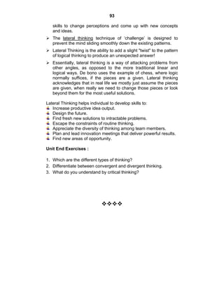 93 
skills to change perceptions and come up with new concepts 
and ideas. 
¾ The lateral thinking technique of ‘challenge’ is designed to 
prevent the mind sliding smoothly down the existing patterns. 
¾ Lateral Thinking is the ability to add a slight "twist" to the pattern 
of logical thinking to produce an unexpected answer! 
¾ Essentially, lateral thinking is a way of attacking problems from 
other angles, as opposed to the more traditional linear and 
logical ways. De bono uses the example of chess, where logic 
normally suffices, if the pieces are a given. Lateral thinking 
acknowledges that in real life we mostly just assume the pieces 
are given, when really we need to change those pieces or look 
beyond them for the most useful solutions. 
Lateral Thinking helps individual to develop skills to: 
Increase productive idea output. 
Design the future. 
Find fresh new solutions to intractable problems. 
Escape the constraints of routine thinking. 
Appreciate the diversity of thinking among team members. 
Plan and lead innovation meetings that deliver powerful results. 
Find new areas of opportunity. 
Unit End Exercises : 
1. Which are the different types of thinking? 
2. Differentiate between convergent and divergent thinking. 
3. What do you understand by critical thinking? 
™™™™ 
 
