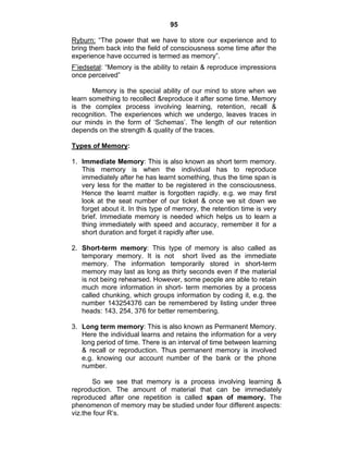 95 
Ryburn: “The power that we have to store our experience and to 
bring them back into the field of consciousness some time after the 
experience have occurred is termed as memory”. 
F’iedsetal: “Memory is the ability to retain & reproduce impressions 
once perceived” 
Memory is the special ability of our mind to store when we 
learn something to recollect &reproduce it after some time. Memory 
is the complex process involving learning, retention, recall & 
recognition. The experiences which we undergo, leaves traces in 
our minds in the form of ‘Schemas’. The length of our retention 
depends on the strength & quality of the traces. 
Types of Memory: 
1. Immediate Memory: This is also known as short term memory. 
This memory is when the individual has to reproduce 
immediately after he has learnt something, thus the time span is 
very less for the matter to be registered in the consciousness. 
Hence the learnt matter is forgotten rapidly. e.g. we may first 
look at the seat number of our ticket & once we sit down we 
forget about it. In this type of memory, the retention time is very 
brief. Immediate memory is needed which helps us to learn a 
thing immediately with speed and accuracy, remember it for a 
short duration and forget it rapidly after use. 
2. Short-term memory: This type of memory is also called as 
temporary memory. It is not short lived as the immediate 
memory. The information temporarily stored in short-term 
memory may last as long as thirty seconds even if the material 
is not being rehearsed. However, some people are able to retain 
much more information in short- term memories by a process 
called chunking, which groups information by coding it, e.g. the 
number 143254376 can be remembered by listing under three 
heads: 143, 254, 376 for better remembering. 
3. Long term memory: This is also known as Permanent Memory. 
Here the individual learns and retains the information for a very 
long period of time. There is an interval of time between learning 
& recall or reproduction. Thus permanent memory is involved 
e.g. knowing our account number of the bank or the phone 
number. 
So we see that memory is a process involving learning & 
reproduction. The amount of material that can be immediately 
reproduced after one repetition is called span of memory. The 
phenomenon of memory may be studied under four different aspects: 
viz.the four R’s. 
 
