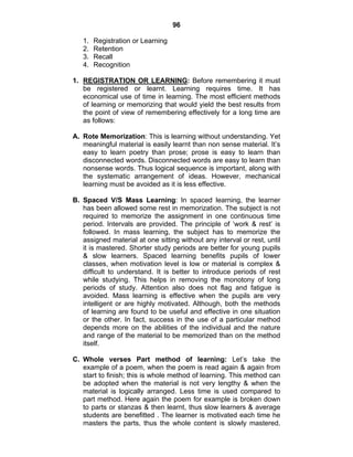 96 
1. Registration or Learning 
2. Retention 
3. Recall 
4. Recognition 
1. REGISTRATION OR LEARNING: Before remembering it must 
be registered or learnt. Learning requires time. It has 
economical use of time in learning. The most efficient methods 
of learning or memorizing that would yield the best results from 
the point of view of remembering effectively for a long time are 
as follows: 
A. Rote Memorization: This is learning without understanding. Yet 
meaningful material is easily learnt than non sense material. It’s 
easy to learn poetry than prose; prose is easy to learn than 
disconnected words. Disconnected words are easy to learn than 
nonsense words. Thus logical sequence is important, along with 
the systematic arrangement of ideas. However, mechanical 
learning must be avoided as it is less effective. 
B. Spaced V/S Mass Learning: In spaced learning, the learner 
has been allowed some rest in memorization. The subject is not 
required to memorize the assignment in one continuous time 
period. Intervals are provided. The principle of ‘work & rest’ is 
followed. In mass learning, the subject has to memorize the 
assigned material at one sitting without any interval or rest, until 
it is mastered. Shorter study periods are better for young pupils 
& slow learners. Spaced learning benefits pupils of lower 
classes, when motivation level is low or material is complex & 
difficult to understand. It is better to introduce periods of rest 
while studying. This helps in removing the monotony of long 
periods of study. Attention also does not flag and fatigue is 
avoided. Mass learning is effective when the pupils are very 
intelligent or are highly motivated. Although, both the methods 
of learning are found to be useful and effective in one situation 
or the other. In fact, success in the use of a particular method 
depends more on the abilities of the individual and the nature 
and range of the material to be memorized than on the method 
itself. 
C. Whole verses Part method of learning: Let’s take the 
example of a poem, when the poem is read again & again from 
start to finish; this is whole method of learning. This method can 
be adopted when the material is not very lengthy & when the 
material is logically arranged. Less time is used compared to 
part method. Here again the poem for example is broken down 
to parts or stanzas & then learnt, thus slow learners & average 
students are benefitted . The learner is motivated each time he 
masters the parts, thus the whole content is slowly mastered. 
 