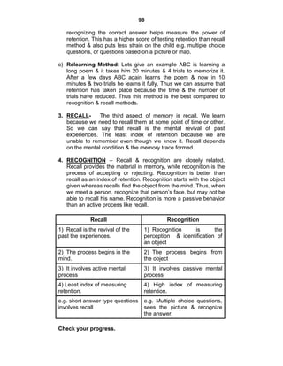 98 
recognizing the correct answer helps measure the power of 
retention. This has a higher score of testing retention than recall 
method & also puts less strain on the child e.g. multiple choice 
questions, or questions based on a picture or map. 
c) Relearning Method: Lets give an example ABC is learning a 
long poem & it takes him 20 minutes & 4 trials to memorize it. 
After a few days ABC again learns the poem & now in 10 
minutes & two trials he learns it fully. Thus we can assume that 
retention has taken place because the time & the number of 
trials have reduced. Thus this method is the best compared to 
recognition & recall methods. 
3. RECALL- The third aspect of memory is recall. We learn 
because we need to recall them at some point of time or other. 
So we can say that recall is the mental revival of past 
experiences. The least index of retention because we are 
unable to remember even though we know it. Recall depends 
on the mental condition & the memory trace formed. 
4. RECOGNITION – Recall & recognition are closely related. 
Recall provides the material in memory, while recognition is the 
process of accepting or rejecting. Recognition is better than 
recall as an index of retention. Recognition starts with the object 
given whereas recalls find the object from the mind. Thus, when 
we meet a person, recognize that person’s face, but may not be 
able to recall his name. Recognition is more a passive behavior 
than an active process like recall. 
Recall Recognition 
1) Recall is the revival of the 
past the experiences. 
1) Recognition is the 
perception & identification of 
an object 
2) The process begins in the 
mind. 
2) The process begins from 
the object 
3) It involves active mental 
process 
3) It involves passive mental 
process 
4) Least index of measuring 
retention. 
4) High index of measuring 
retention. 
e.g. short answer type questions 
involves recall 
e.g. Multiple choice questions, 
sees the picture & recognize 
the answer. 
Check your progress. 
 