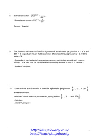 1
8    Solve the equation      7292 x 3            .
                                            81x 2
     Selesaikan persamaan                     1
                              7292 x 3 
                                            81x 2

     Answer / Jawapan :




9    The 8th term and the sum of the first eight term of an arithmetic progression is 1 + 3k and
     56k + 8 respectively. Given that the common difference of the progression is − 2, find the
     value of k.

     Sebutan ke - 8 dan hasiltambah lapan sebutan pertama suatu janjang aritmetik ialah masing-
     masing 1 + 3k dan 56k + 8. Diberi beza sepunya janjang aritmetik itu ialah − 2, cari nilai k.

     Answer / Jawapan :




                                                                                 1                   1
10   Given that the sum of the first n terms of a geometric progression            , 1 3,..... is 364 .
                                                                                      ,
                                                                                 3                   3
     Find the value of n.
                                                                    1                      1
     Diberi hasil tambah n sebutan pertama suatu janjang geometri     , 1 3,..... ialah 364 .
                                                                         ,
                                                                    3                      3
     Cari nilai n.
     Answer / Jawapan :




                            http://edu.joshuatly.com/                                                 4
                            http://fb.me/edu.joshuatly
 