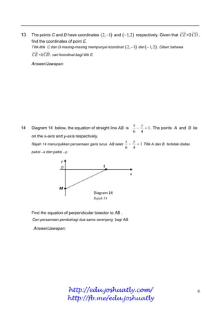 ________________________________________________________________________

13   The points C and D have coordinates  2, 1 and  1, 2  respectively. Given that CE =3 CD ,
     find the coordinates of point E.
     Titik-titik C dan D masing-masing mempunyai koordinat    2, 1 dan  1, 2  . Diberi bahawa
     CE =3 CD , cari koordinat bagi titik E.

     Answer/Jawapan:




                                                                    x y
14   Diagram 14 below, the equation of straight line AB is             1 . The points A and B lie
                                                                    6 4
     on the x-axis and y-axis respectively.
                                                             x y
     Rajah 14 menunjukkan persamaan garis lurus AB ialah        1 Titik A dan B terletak diatas
                                                             6 4
     paksi –x dan paksi –y.

                       y
                       0                            L
                                                                x


                      M
                                               Diagram 14
                                               Rajah 14



     Find the equation of perpendicular bisector to AB .
     Cari persamaan pembahagi dua sama serenjang bagi AB.

      Answer/Jawapan:




                           http://edu.joshuatly.com/                                                  6
                           http://fb.me/edu.joshuatly
 