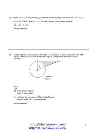 _____________________________________________________________________________


                                                                                             
15   Given A(2, 5), B(3,4) and C ( p, q) . Find the values of p and q such that AB  2 BC  9 i  5 j .
                                                                                                  ~   ~
     Diberi   A(2, 5), B(3,4) and C ( p, q) .Cari nilai- nilai bagi p dan q dengan keadaan
              
     AB  2 BC  9 i  5 j .
                       ~   ~
     Answer/Jawapan:




16   Diagram 16 shows a semicircle with centre O and a radius of 6 cm. Given that AB = 2AO.
     Rajah 16 menunjukkan sebuah semi bulatan berpusat O dengan jejari 6 cm. Diberi bahawa
     AB= 2AO.
                                         A                             B


                                             
                                        O
                                        O


                                                    Diagram 16
                                                    Rajah 16



      Find
     Cari
     (a) the angle θ in radians
          sudut       dalam radian

     (b) calculate the area, in cm2, of the shaded region.
          cari luas, dalam     cm2 , kawasan berlorek.

     Answer/Jawapan:




                               http://edu.joshuatly.com/                                                  7
                               http://fb.me/edu.joshuatly
 