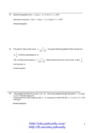 ______________________________________________________________________
17 Solve the equation 3tan 2 x  5(sec x 1)  0 for 0  x  360 .

     Selesaikan persamaan 3tan x  5(sec x 1)  0 bagi
                                   2
                                                                         0  x  360 .

     Answer/Jawapan:




                                                    1
18   The point A lies on the curve y                            . It is given that the gradient of the normal at A
                                               2 x  1
                                                             2


           1
      is     . Find the coordinates of A.
           4
                                                1                                                                1
     Titik A terletak pada lengkung    y                    . Diberi bahawa kecerunan normal pada A ialah         .
                                             2 x  1
                                                         2
                                                                                                                 4
     Cari koordinat A.

     Answer/Jawapan:




19    The gradient function of a curve is 4 – 2x . The curve passes through the points ( 1, 5 ) and
     ( 3, k ). Find the value of k.
     Fungsi kecerunan suatu lengkung ialah 4 – 2x. Lengkung in melalui titik-titik ( 1, 5 ) dan ( 3, k ). Cari
     nilai bagi k.

     Answer/Jawapan:




                           http://edu.joshuatly.com/                                                                   8
                           http://fb.me/edu.joshuatly
 