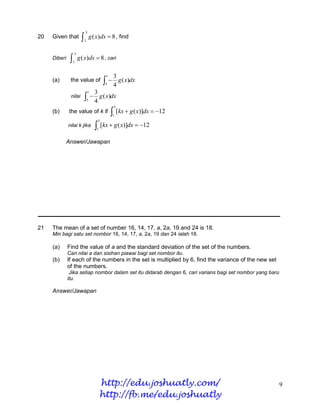 5
20   Given that             1
                                     g ( x)dx  8 , find

                   5
     Diberi       1
                       g ( x)dx  8 , cari

                                                1    3
     (a)       the value of                      4 g ( x)dx
                                               5

                                 1     3
               nilai           4 g ( x)dx
                                 5
                                                     5
     (b)      the value of k if                      [kx  g ( x)]dx  12
                                                    1
                                           5
              nilai k jika              [kx  g ( x)]dx  12
                                        1


              Answer/Jawapan




21   The mean of a set of number 16, 14, 17, a, 2a, 19 and 24 is 18.
     Min bagi satu set nombor 16, 14, 17, a, 2a, 19 dan 24 ialah 18.

     (a)      Find the value of a and the standard deviation of the set of the numbers.
              Cari nilai a dan sisihan piawai bagi set nombor itu.
     (b)      If each of the numbers in the set is multiplied by 6, find the variance of the new set
              of the numbers.
               Jika setiap nombor dalam set itu didarab dengan 6, cari varians bagi set nombor yang baru
              itu.

     Answer/Jawapan




                                            http://edu.joshuatly.com/                                      9
                                            http://fb.me/edu.joshuatly
 