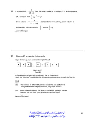 3
22   It is given that y                      Find the small change in y, in terms of p, when the value
                            4  2x  6
                                         3


                                 1             1
      of x changes from                  p
                                 2 to 2
                                          3
      Diberi bahawa      y                            . Cari perubahan kecil dalam y, dalam sebutan p,
                                4  2x  6
                                                   3


                                                       1        1
     apabila nilai x berubah daripada                    kepada   p .
                                                       2        2
     Answer/Jawapan




______________________________________________________________________


23    Diagram 23 shows nine letters cards.

     Rajah 23 menunjukkan sembilan keping kad huruf.


           X      A       P          L             U     S      O      K     Y
           E

                                         Diagram 23
                                             Rajah 23

     A five letter code is to be formed using five of these cards.
     Suatu kod lima huruf hendak dibentuk dengan menggunakan lima daripada kad-kad itu.

     Find
     Cari
     (a)       the number of different five letter codes that can be formed,
               bilangan kod lima huruf yang berlainan yang dapat dibentuk,

     (b)       the number of different five letter codes which end with a vowel.
               bilangan kod lima huruf yang berakhir dengan huruf vokal.

     Answer/Jawapan:




                              http://edu.joshuatly.com/                                                   10
                              http://fb.me/edu.joshuatly
 